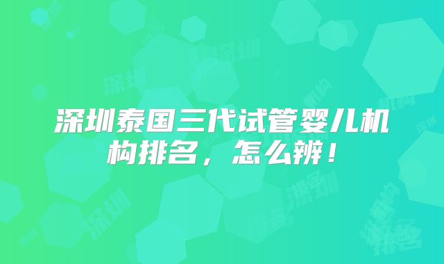 深圳泰国三代试管婴儿机构排名，怎么辨！