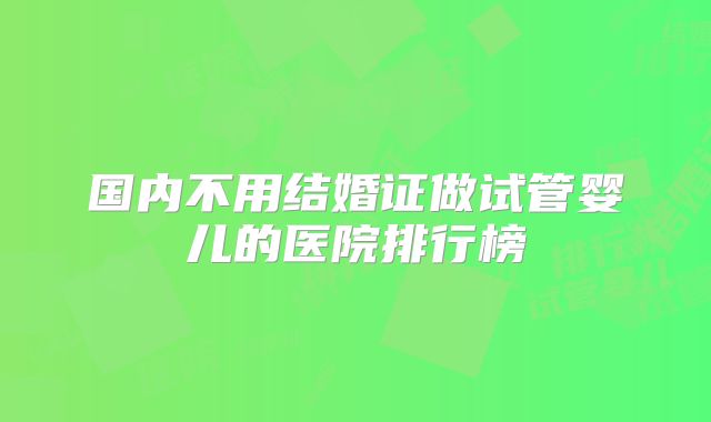 国内不用结婚证做试管婴儿的医院排行榜