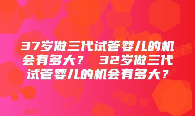37岁做三代试管婴儿的机会有多大？ 32岁做三代试管婴儿的机会有多大？