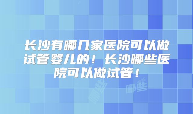 长沙有哪几家医院可以做试管婴儿的！长沙哪些医院可以做试管！