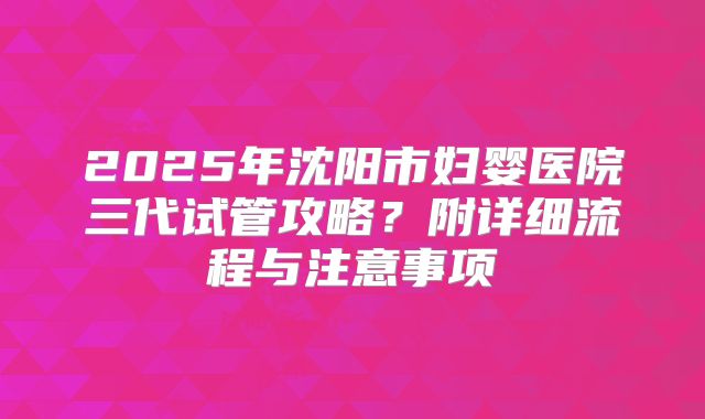2025年沈阳市妇婴医院三代试管攻略？附详细流程与注意事项