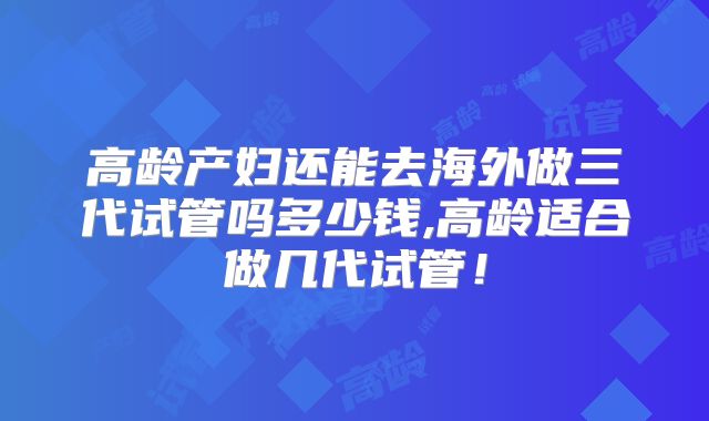 高龄产妇还能去海外做三代试管吗多少钱,高龄适合做几代试管!