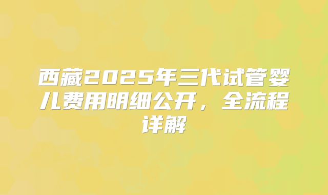 西藏2025年三代试管婴儿费用明细公开，全流程详解