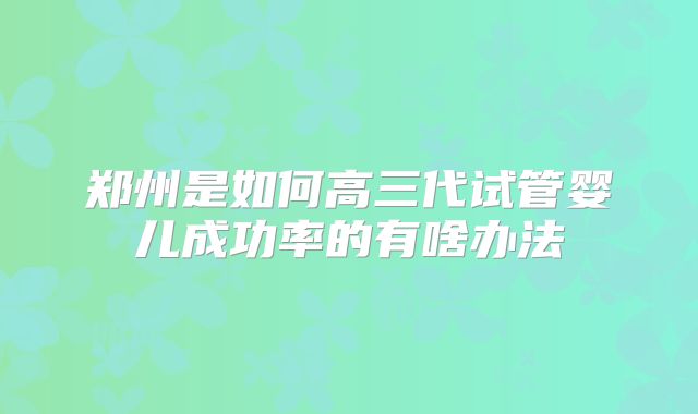 郑州是如何高三代试管婴儿成功率的有啥办法