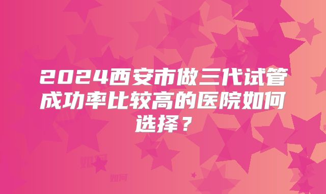 2024西安市做三代试管成功率比较高的医院如何选择？