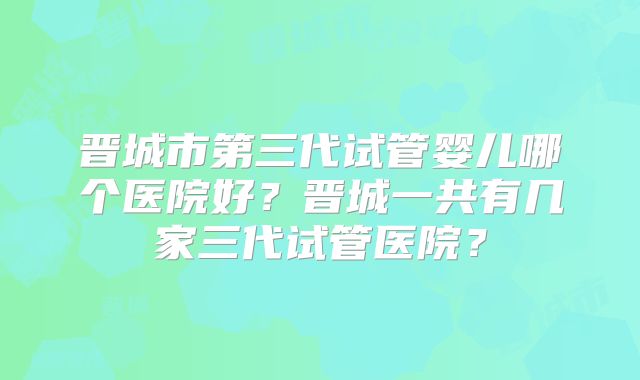 晋城市第三代试管婴儿哪个医院好？晋城一共有几家三代试管医院？