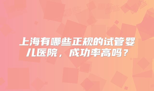 上海有哪些正规的试管婴儿医院，成功率高吗？