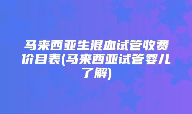 马来西亚生混血试管收费价目表(马来西亚试管婴儿了解)