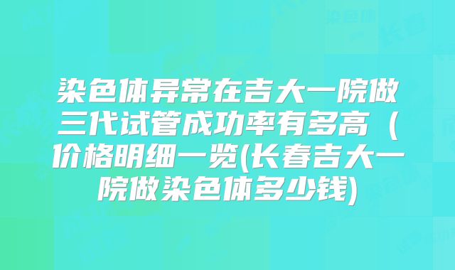 染色体异常在吉大一院做三代试管成功率有多高(价格明细一览(长春吉大一院做染色体多少钱)