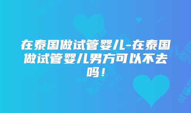 在泰国做试管婴儿-在泰国做试管婴儿男方可以不去吗！