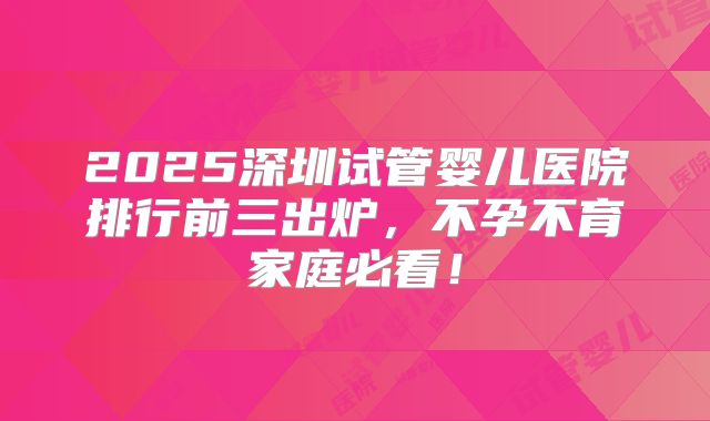 2025深圳试管婴儿医院排行前三出炉，不孕不育家庭必看！