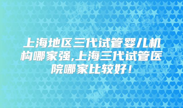 上海地区三代试管婴儿机构哪家强,上海三代试管医院哪家比较好！