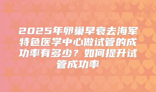 2025年卵巢早衰去海军特色医学中心做试管的成功率有多少?如何提升试管成功率
