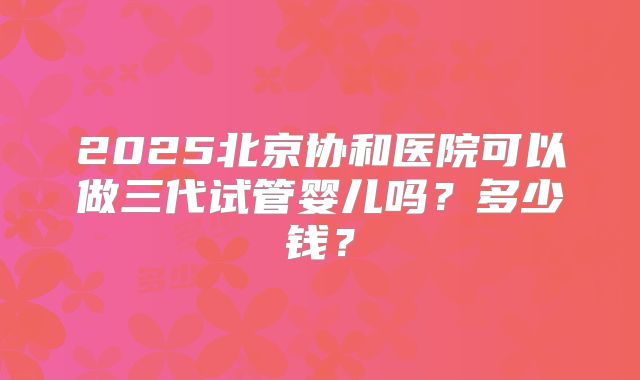 2025北京协和医院可以做三代试管婴儿吗?多少钱?