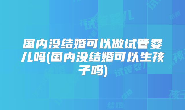 国内没结婚可以做试管婴儿吗(国内没结婚可以生孩子吗)