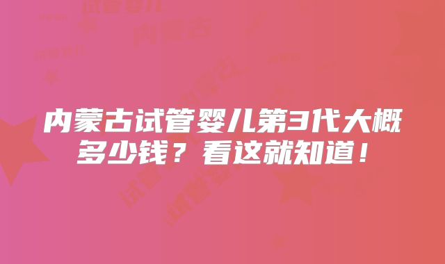 内蒙古试管婴儿第3代大概多少钱?看这就知道!