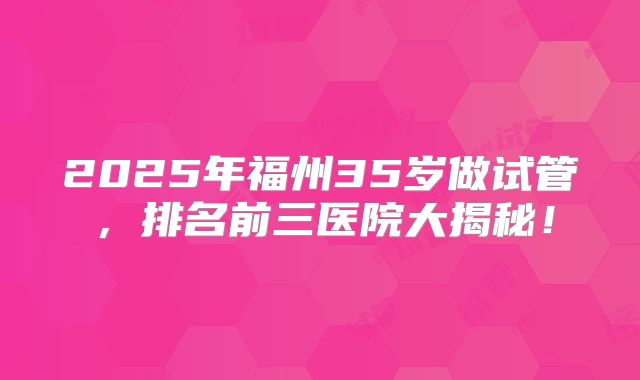 2025年福州35岁做试管,排名前三医院大揭秘!