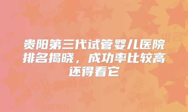贵阳第三代试管婴儿医院排名揭晓，成功率比较高还得看它