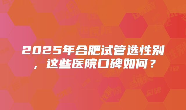2025年合肥试管选性别，这些医院口碑如何？