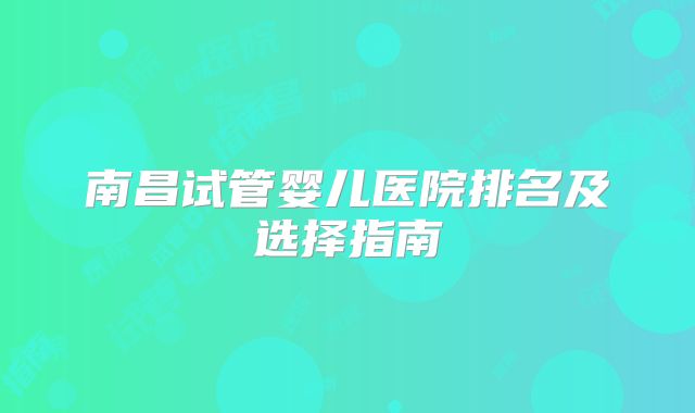 南昌试管婴儿医院排名及选择指南