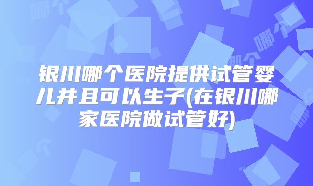 银川哪个医院提供试管婴儿并且可以生子(在银川哪家医院做试管好)