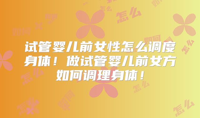 试管婴儿前女性怎么调度身体！做试管婴儿前女方如何调理身体！