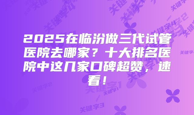 2025在临汾做三代试管医院去哪家？十大排名医院中这几家口碑超赞，速看！