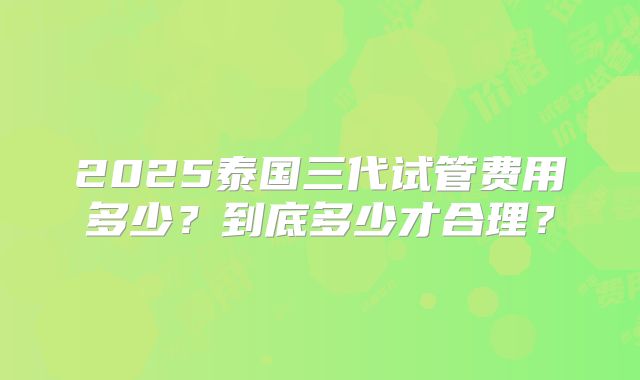 2025泰国三代试管费用多少？到底多少才合理？