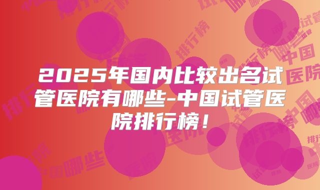 2025年国内比较出名试管医院有哪些-中国试管医院排行榜！