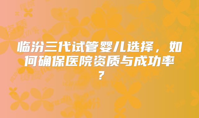 临汾三代试管婴儿选择，如何确保医院资质与成功率？