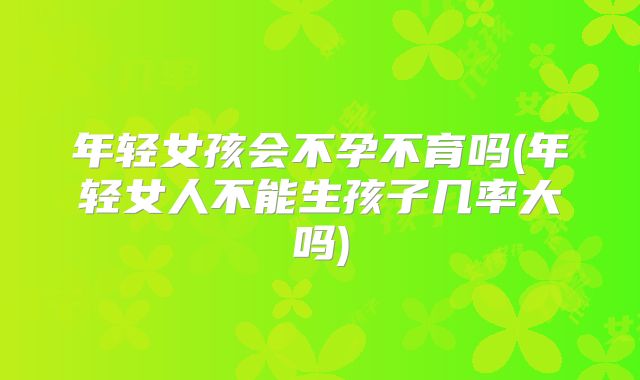 年轻女孩会不孕不育吗(年轻女人不能生孩子几率大吗)