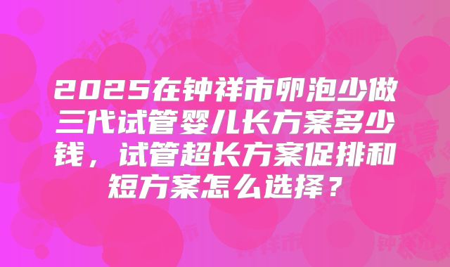 2025在钟祥市卵泡少做三代试管婴儿长方案多少钱，试管超长方案促排和短方案怎么选择？