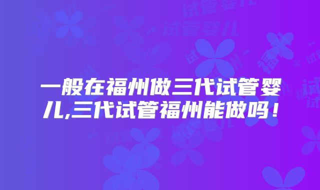 一般在福州做三代试管婴儿,三代试管福州能做吗!