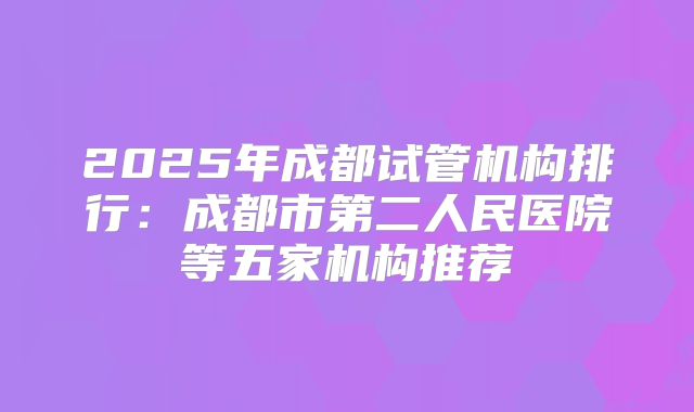 2025年成都试管机构排行：成都市第二人民医院等五家机构推荐