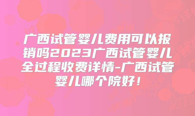 广西试管婴儿费用可以报销吗2023广西试管婴儿全过程收费详情-广西试管婴儿哪个院好！