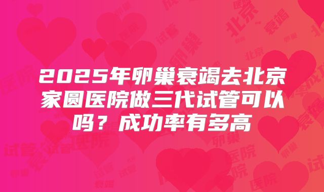 2025年卵巢衰竭去北京家圆医院做三代试管可以吗？成功率有多高