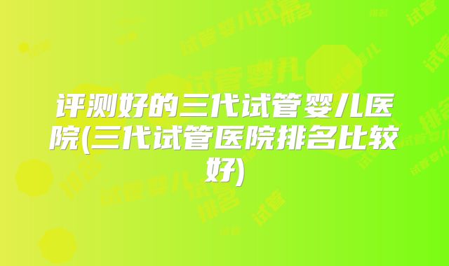 评测好的三代试管婴儿医院(三代试管医院排名比较好)