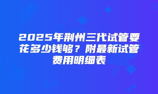 2025年荆州三代试管要花多少钱够？附最新试管费用明细表