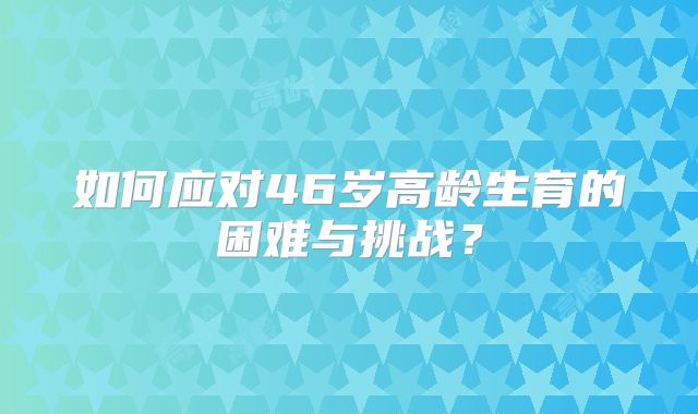 如何应对46岁高龄生育的困难与挑战?