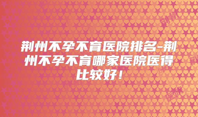 荆州不孕不育医院排名-荆州不孕不育哪家医院医得比较好！