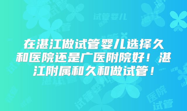 在湛江做试管婴儿选择久和医院还是广医附院好!湛江附属和久和做试管!