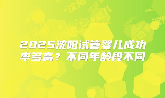 2025沈阳试管婴儿成功率多高?不同年龄段不同