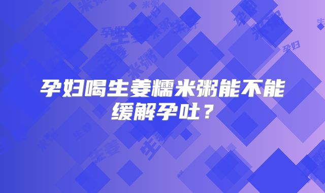 孕妇喝生姜糯米粥能不能缓解孕吐？