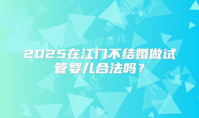 2025在江门不结婚做试管婴儿合法吗？