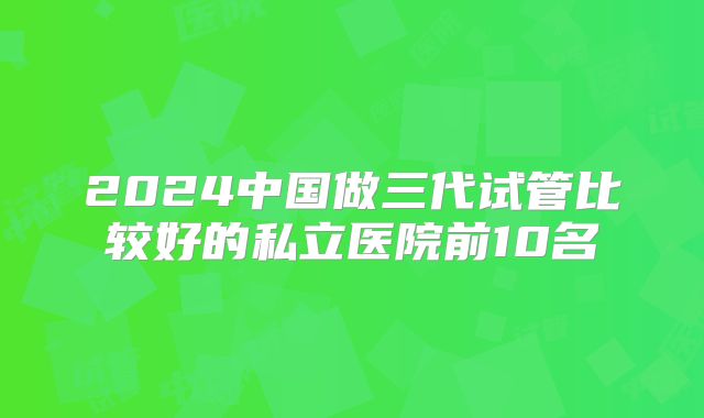 2024中国做三代试管比较好的私立医院前10名