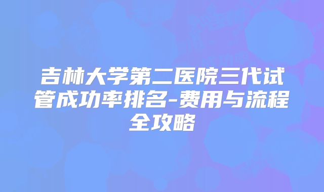吉林大学第二医院三代试管成功率排名-费用与流程全攻略