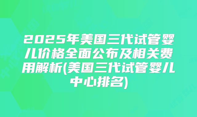 2025年美国三代试管婴儿价格全面公布及相关费用解析(美国三代试管婴儿中心排名)