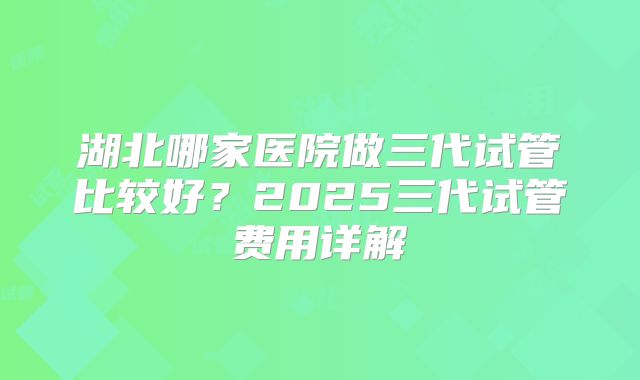 湖北哪家医院做三代试管比较好？2025三代试管费用详解