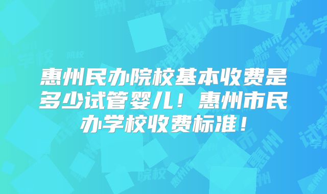 惠州民办院校基本收费是多少试管婴儿！惠州市民办学校收费标准！