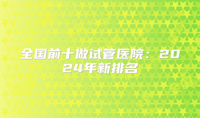 全国前十做试管医院:2024年新排名